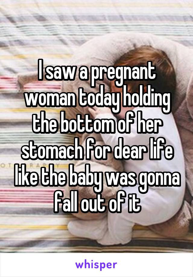 I saw a pregnant woman today holding the bottom of her stomach for dear life like the baby was gonna fall out of it