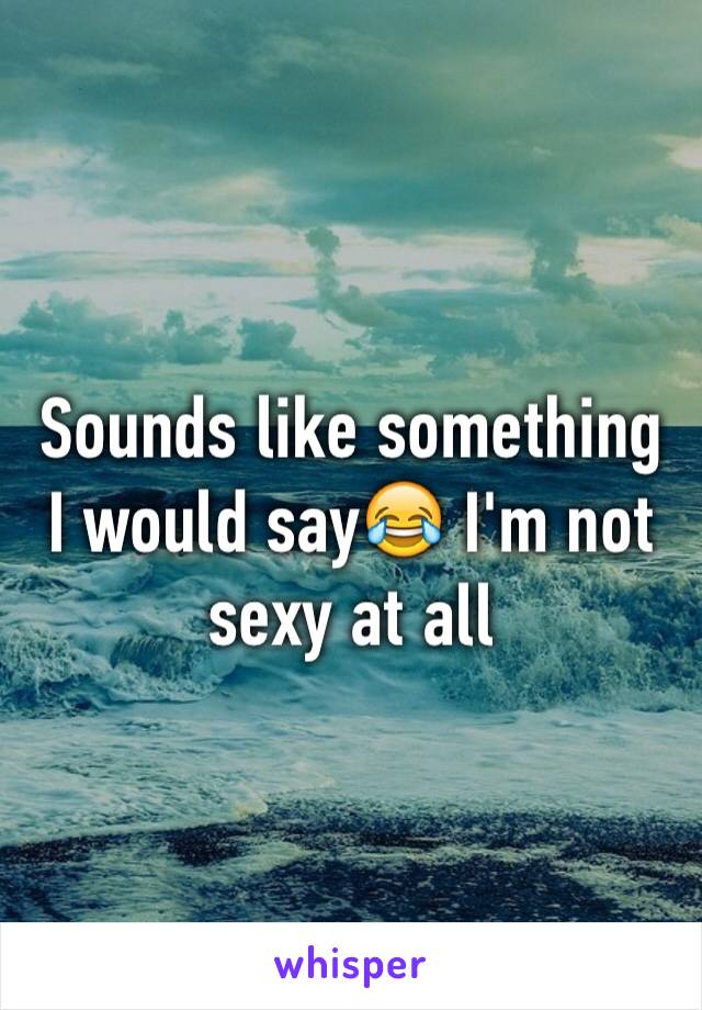 Sounds like something I would say😂 I'm not sexy at all