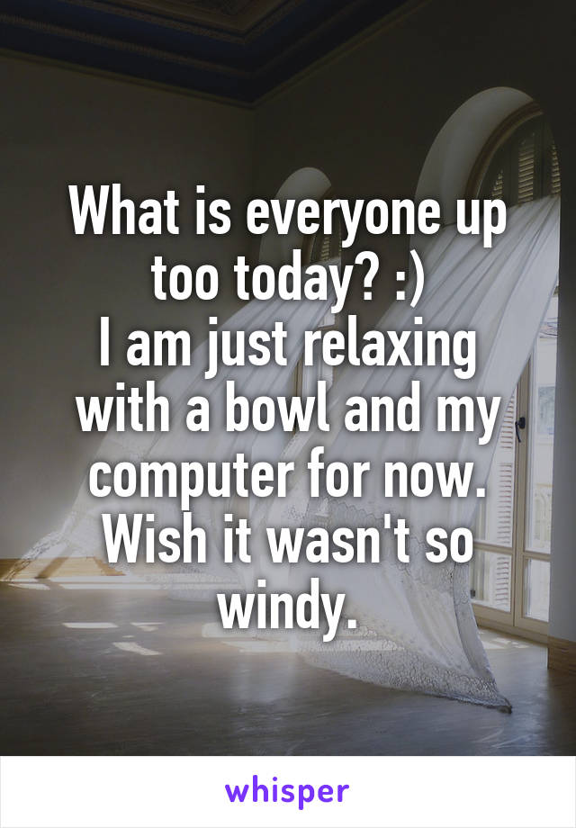What is everyone up too today? :)
I am just relaxing with a bowl and my computer for now. Wish it wasn't so windy.