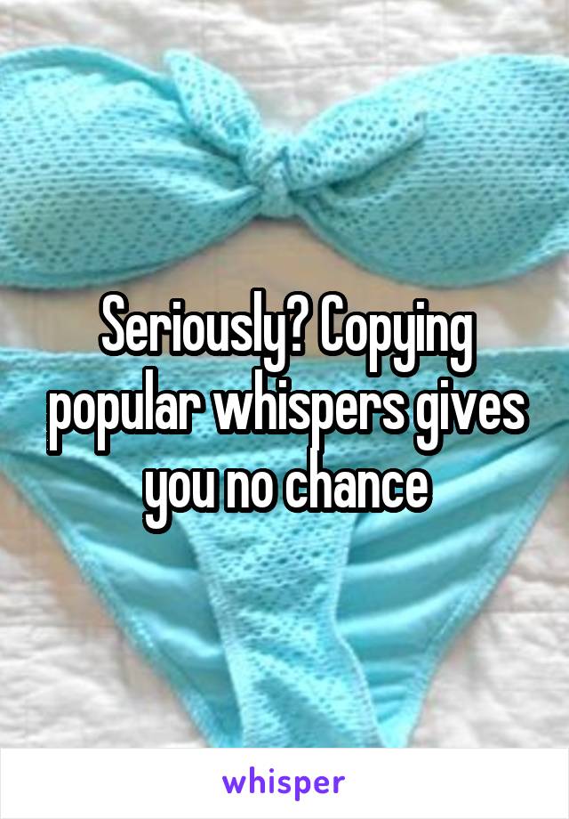 Seriously? Copying popular whispers gives you no chance