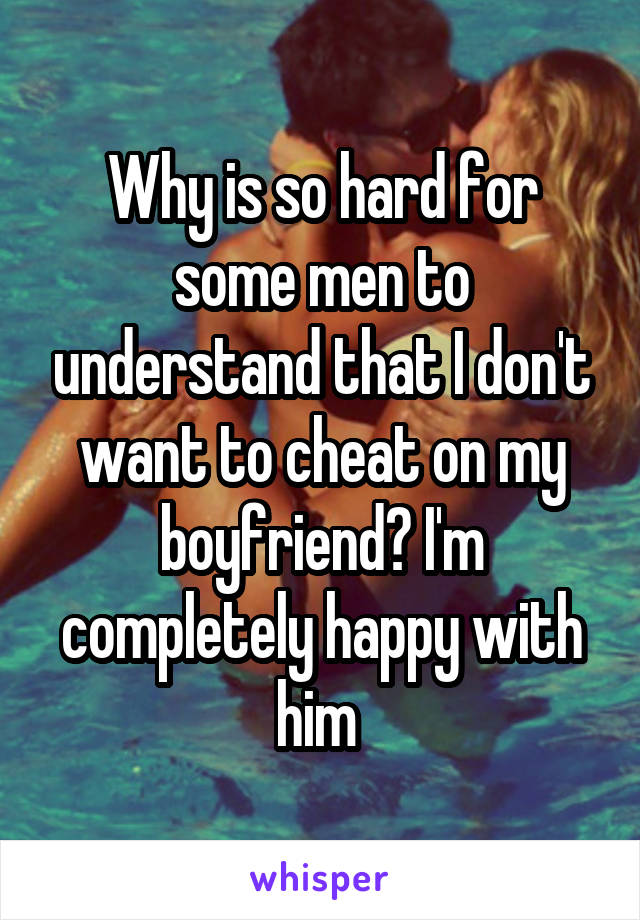 Why is so hard for some men to understand that I don't want to cheat on my boyfriend? I'm completely happy with him 