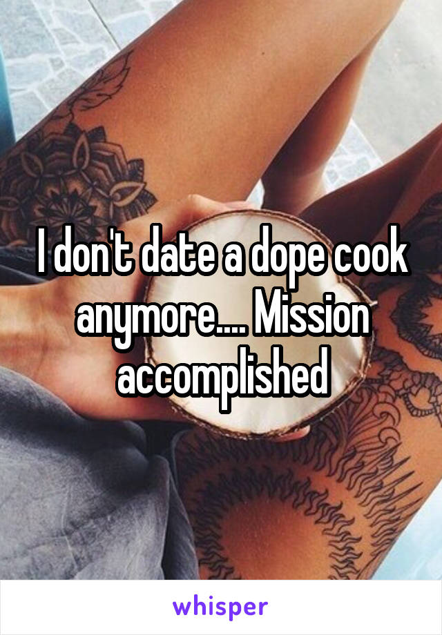 I don't date a dope cook anymore.... Mission accomplished