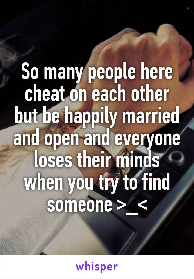 So many people here cheat on each other but be happily married and open and everyone loses their minds when you try to find someone >_<