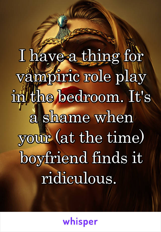 I have a thing for vampiric role play in the bedroom. It's a shame when your (at the time) boyfriend finds it ridiculous. 
