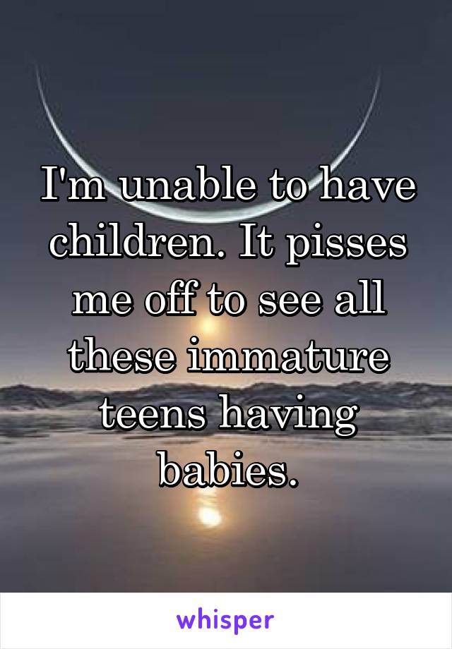 I'm unable to have children. It pisses me off to see all these immature teens having babies.