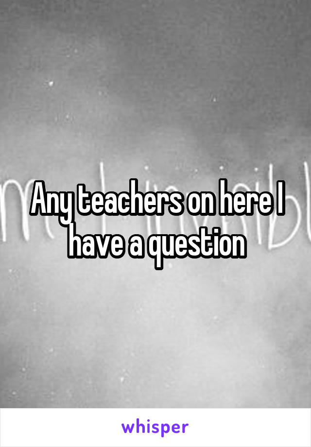 Any teachers on here I have a question