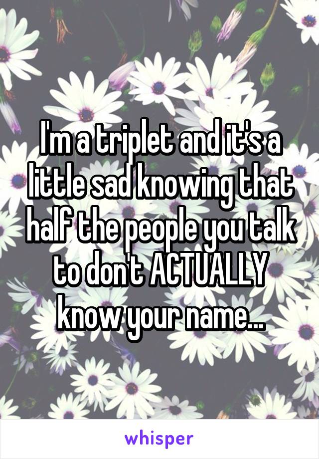 I'm a triplet and it's a little sad knowing that half the people you talk to don't ACTUALLY know your name...