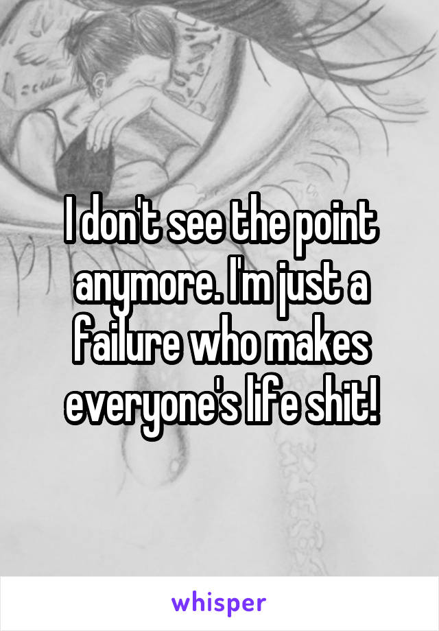 I don't see the point anymore. I'm just a failure who makes everyone's life shit!
