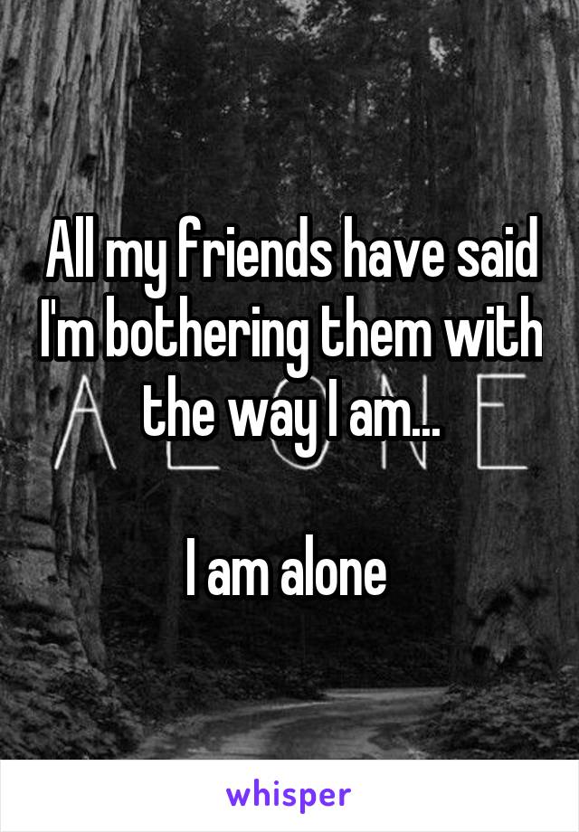 All my friends have said I'm bothering them with the way I am...

I am alone 