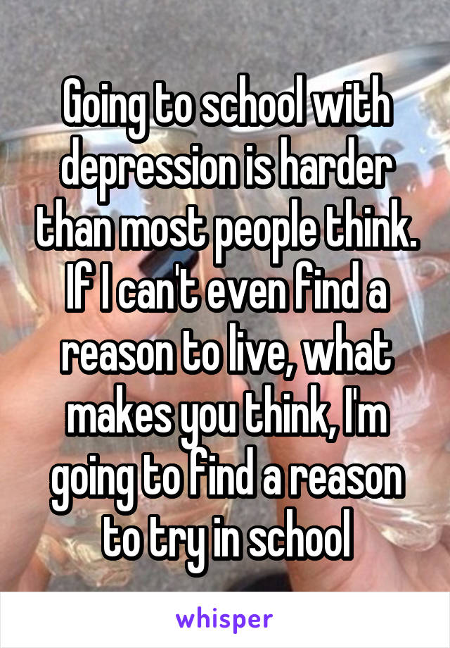 Going to school with depression is harder than most people think. If I can't even find a reason to live, what makes you think, I'm going to find a reason to try in school