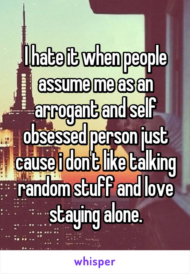I hate it when people assume me as an arrogant and self obsessed person just cause i don't like talking random stuff and love staying alone.