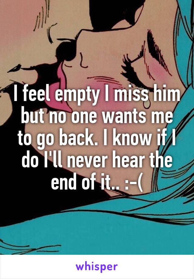 I feel empty I miss him but no one wants me to go back. I know if I do I'll never hear the end of it.. :-(