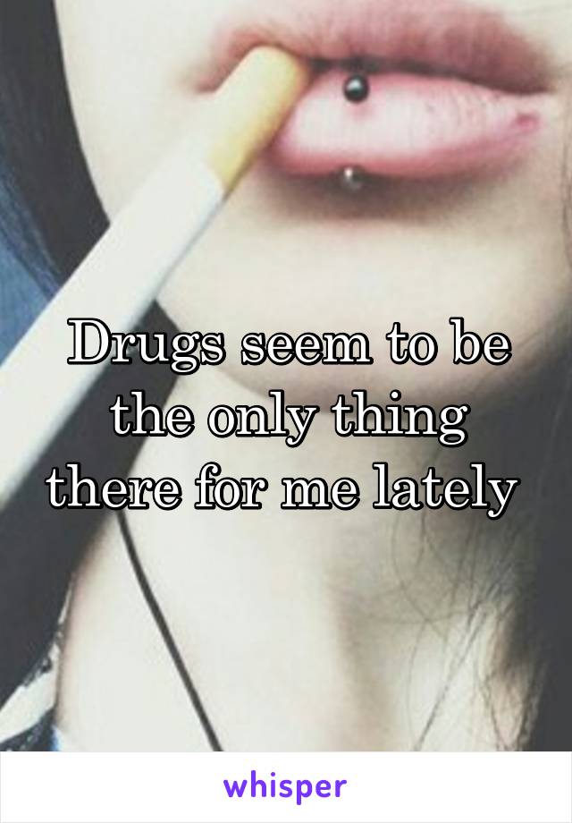 Drugs seem to be the only thing there for me lately 