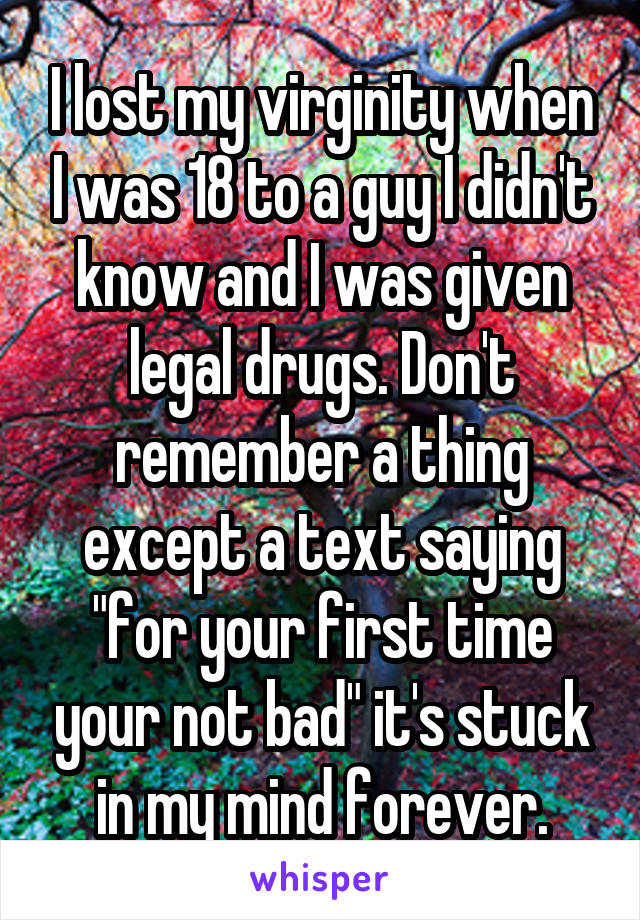 I lost my virginity when I was 18 to a guy I didn't know and I was given legal drugs. Don't remember a thing except a text saying "for your first time your not bad" it's stuck in my mind forever.