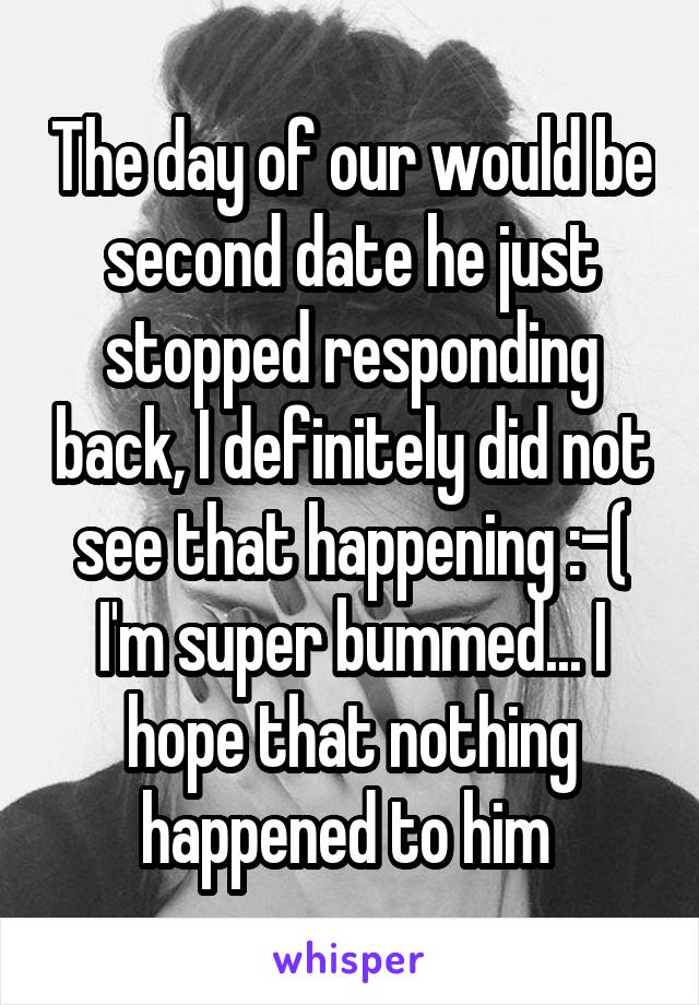 The day of our would be second date he just stopped responding back, I definitely did not see that happening :-( I'm super bummed... I hope that nothing happened to him 
