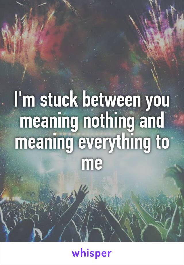 I'm stuck between you meaning nothing and meaning everything to me