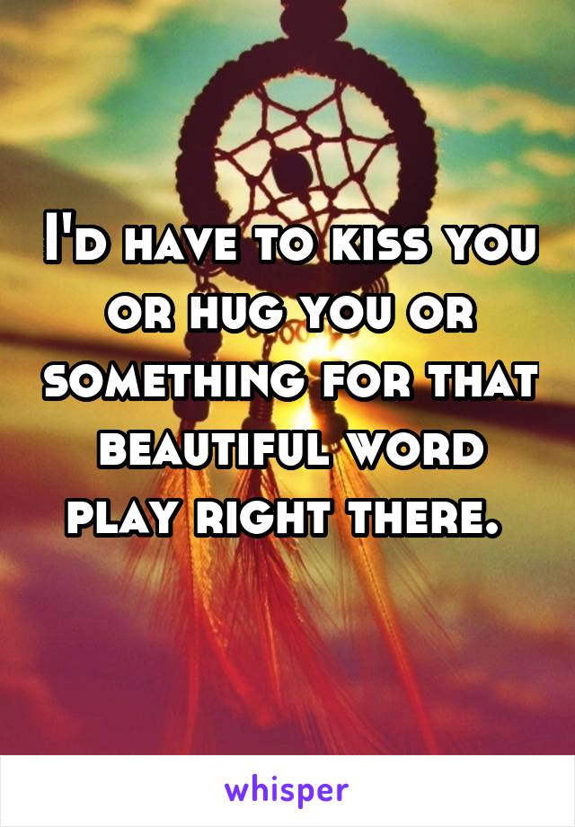 I'd have to kiss you or hug you or something for that beautiful word play right there. 

