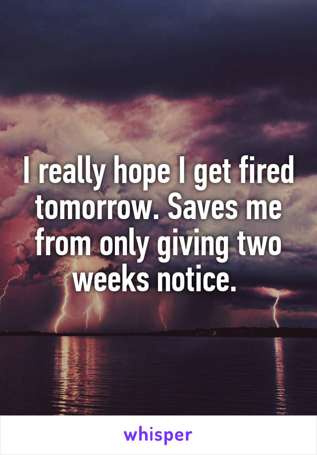 I really hope I get fired tomorrow. Saves me from only giving two weeks notice. 