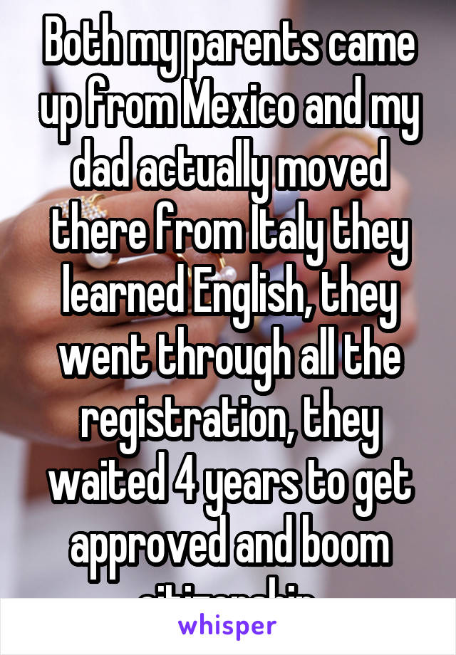 Both my parents came up from Mexico and my dad actually moved there from Italy they learned English, they went through all the registration, they waited 4 years to get approved and boom citizenship.