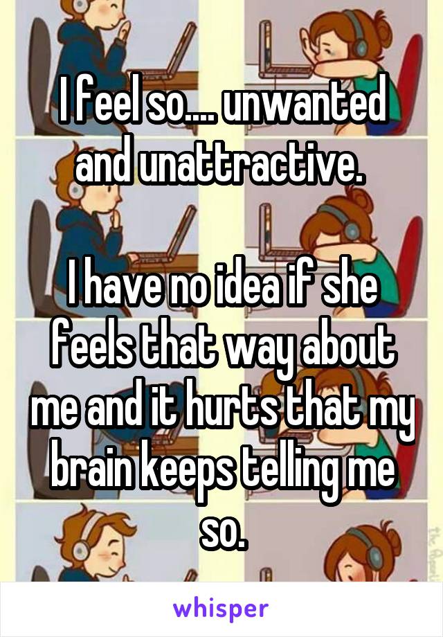 I feel so.... unwanted and unattractive. 

I have no idea if she feels that way about me and it hurts that my brain keeps telling me so.