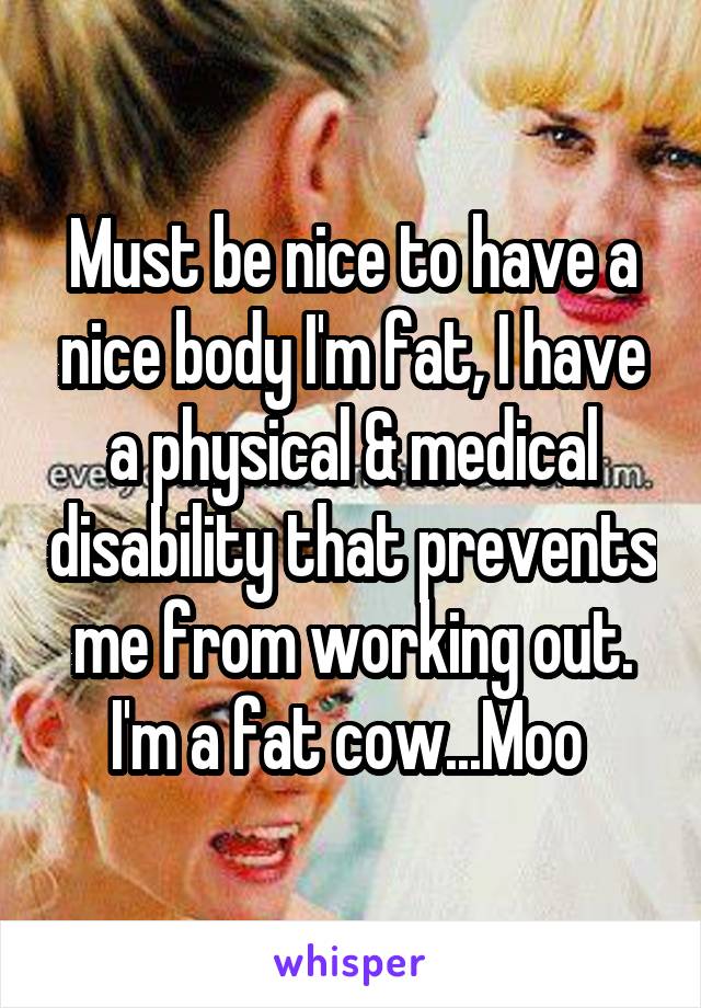Must be nice to have a nice body I'm fat, I have a physical & medical disability that prevents me from working out. I'm a fat cow...Moo 