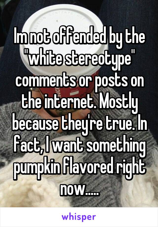 Im not offended by the "white stereotype" comments or posts on the internet. Mostly because they're true. In fact, I want something pumpkin flavored right now.....