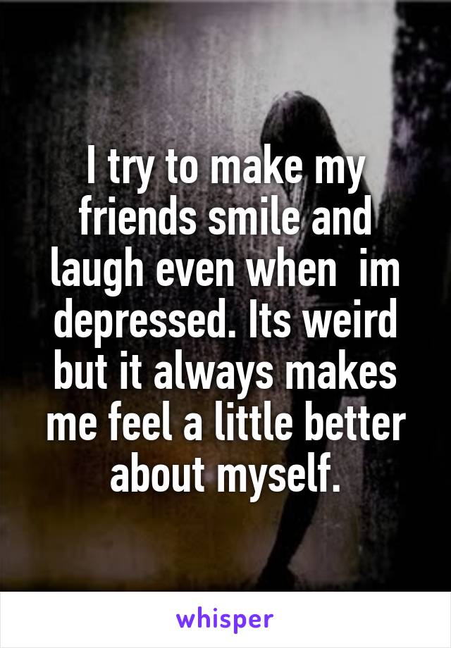 I try to make my friends smile and laugh even when  im depressed. Its weird but it always makes me feel a little better about myself.