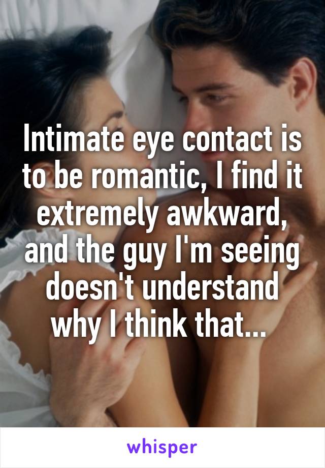 Intimate eye contact is to be romantic, I find it extremely awkward, and the guy I'm seeing doesn't understand why I think that... 