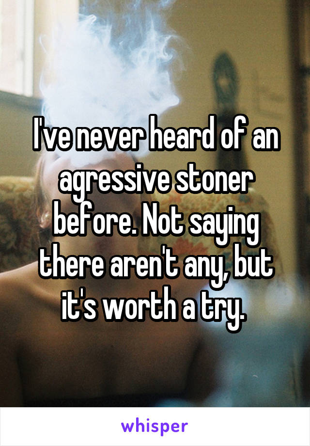 I've never heard of an agressive stoner before. Not saying there aren't any, but it's worth a try. 