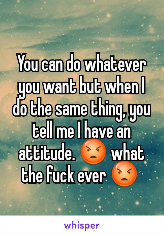 You can do whatever you want but when I do the same thing, you tell me I have an attitude. 😡 what the fuck ever 😡 