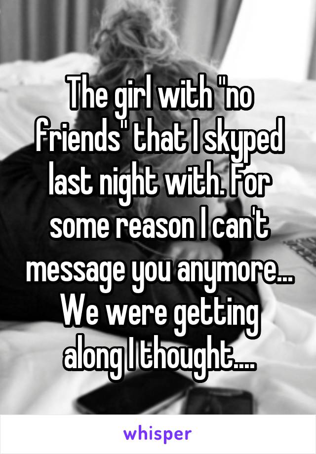 The girl with "no friends" that I skyped last night with. For some reason I can't message you anymore...
We were getting along I thought....