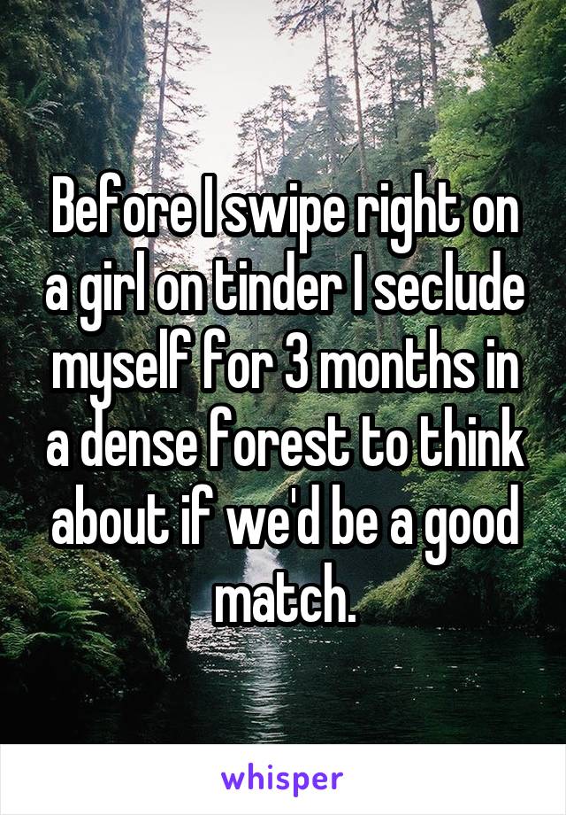 Before I swipe right on a girl on tinder I seclude myself for 3 months in a dense forest to think about if we'd be a good match.