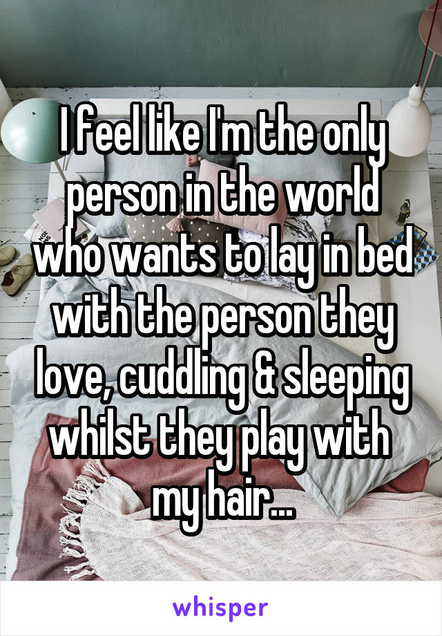 I feel like I'm the only person in the world who wants to lay in bed with the person they love, cuddling & sleeping whilst they play with 
my hair...