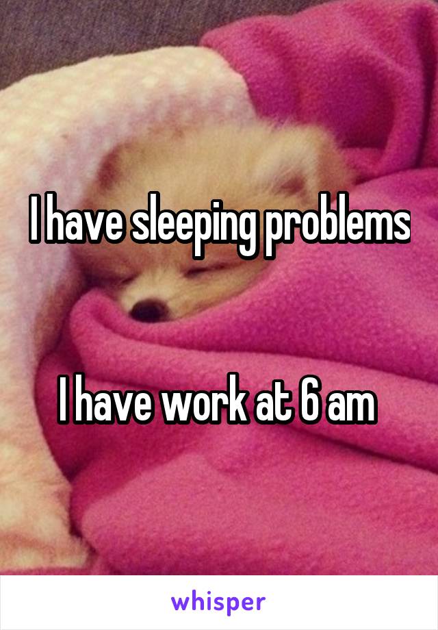 I have sleeping problems 

I have work at 6 am 