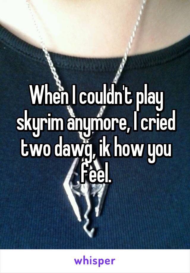 When I couldn't play skyrim anymore, I cried two dawg, ik how you feel.