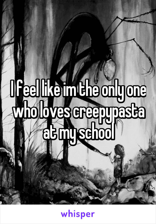 I feel like im the only one who loves creepypasta at my school