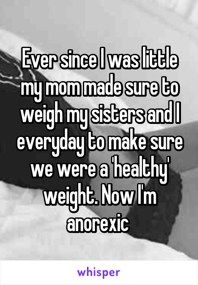 Ever since I was little my mom made sure to weigh my sisters and I everyday to make sure we were a 'healthy' weight. Now I'm anorexic 