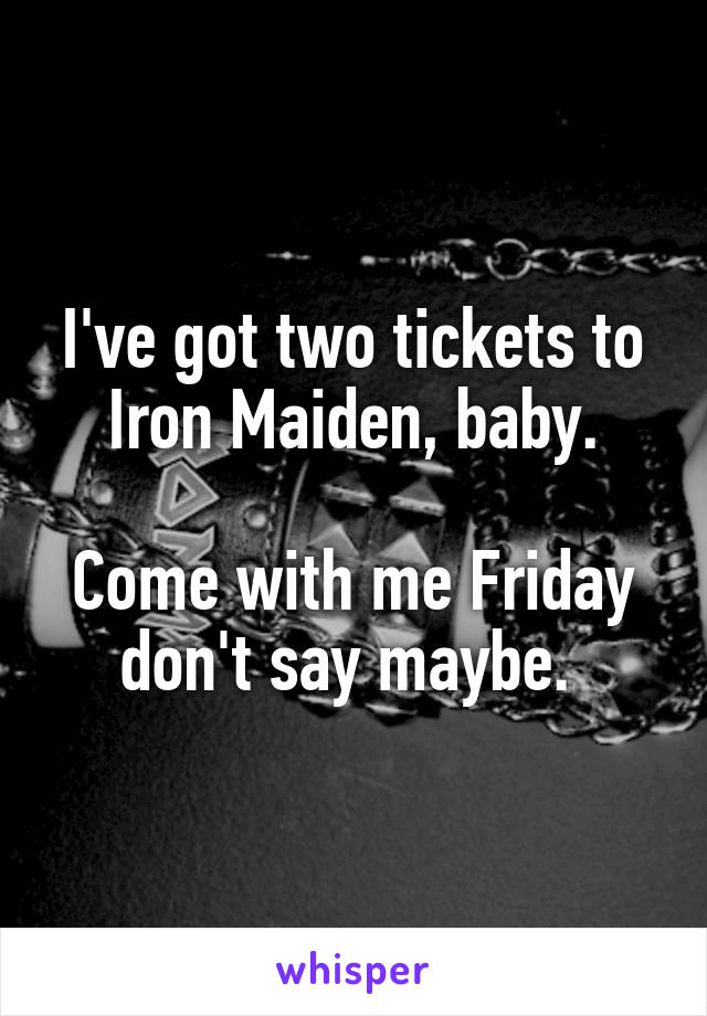 I've got two tickets to Iron Maiden, baby.

Come with me Friday don't say maybe. 