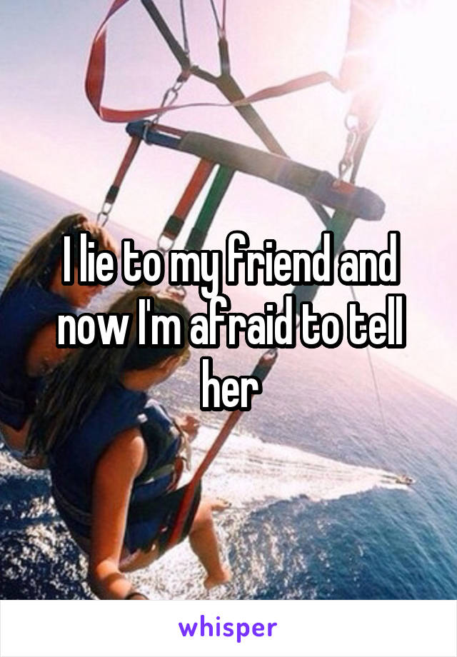 I lie to my friend and now I'm afraid to tell her