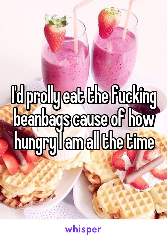 I'd prolly eat the fucking beanbags cause of how hungry I am all the time
