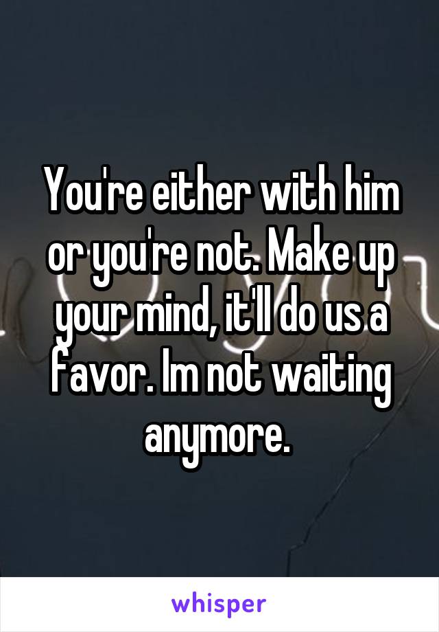 You're either with him or you're not. Make up your mind, it'll do us a favor. Im not waiting anymore. 