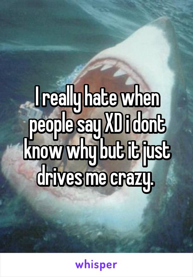 I really hate when people say XD i dont know why but it just drives me crazy. 