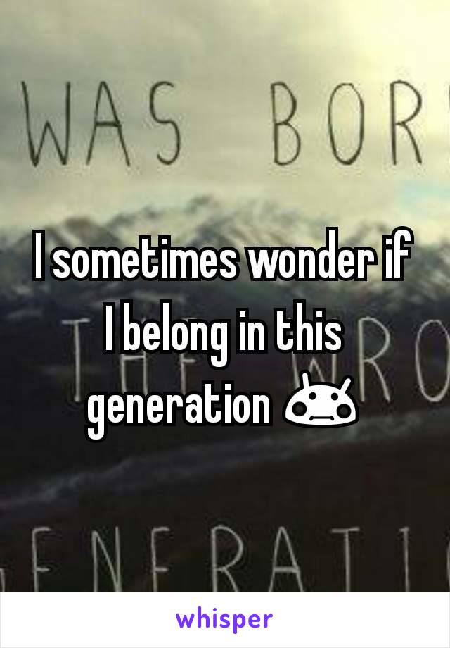 I sometimes wonder if I belong in this generation 😳