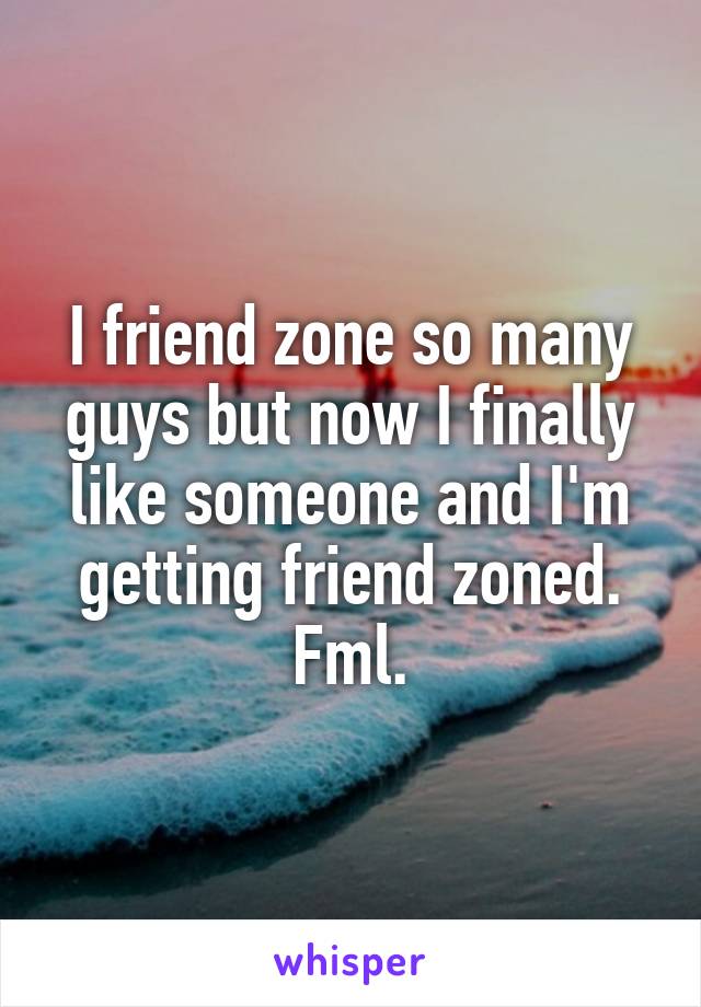 I friend zone so many guys but now I finally like someone and I'm getting friend zoned. Fml.