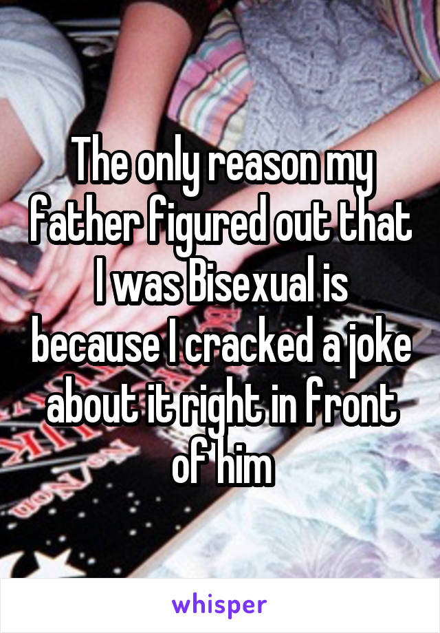 The only reason my father figured out that I was Bisexual is because I cracked a joke about it right in front of him
