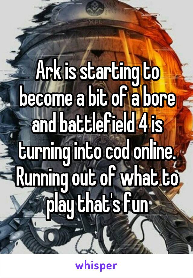 Ark is starting to become a bit of a bore and battlefield 4 is turning into cod online. Running out of what to play that's fun