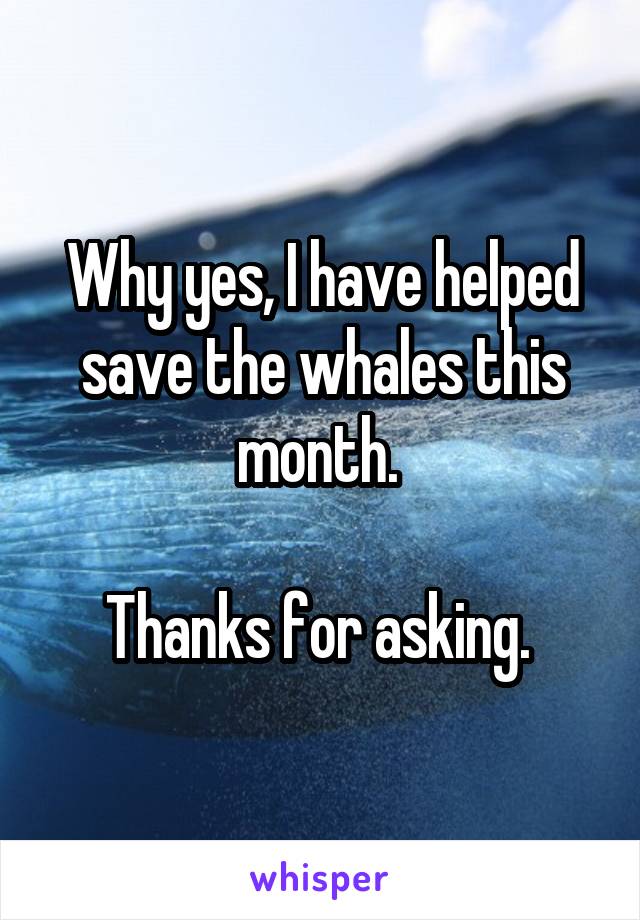 Why yes, I have helped save the whales this month. 

Thanks for asking. 
