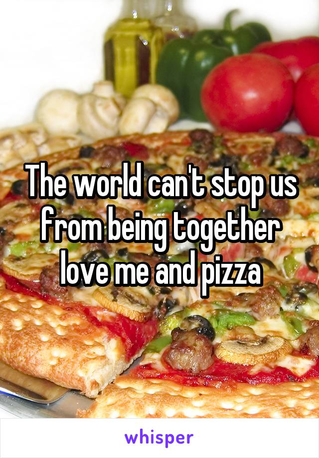 The world can't stop us from being together love me and pizza