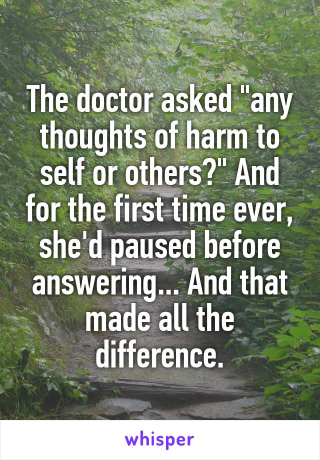 The doctor asked "any thoughts of harm to self or others?" And for the first time ever, she'd paused before answering... And that made all the difference.
