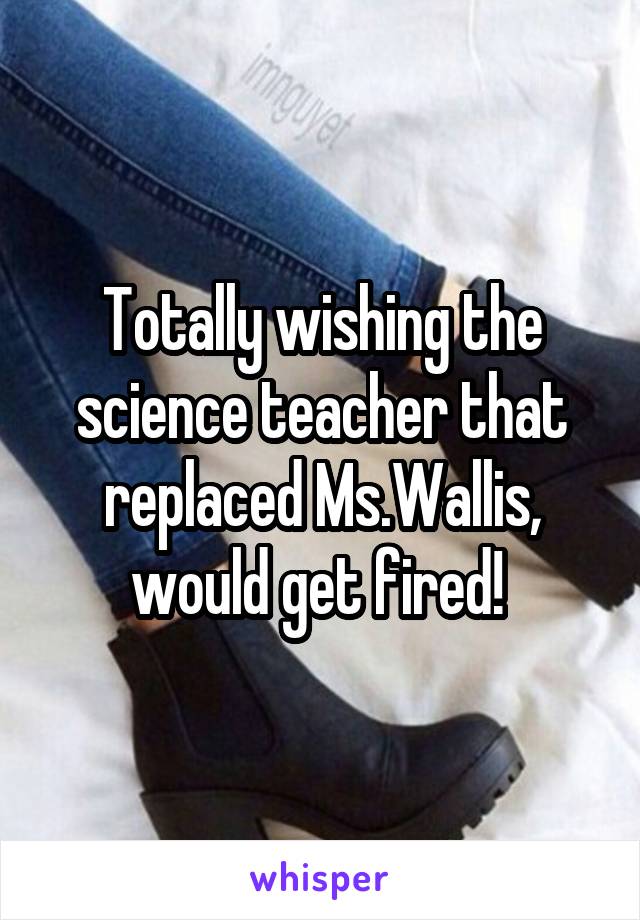 Totally wishing the science teacher that replaced Ms.Wallis, would get fired! 